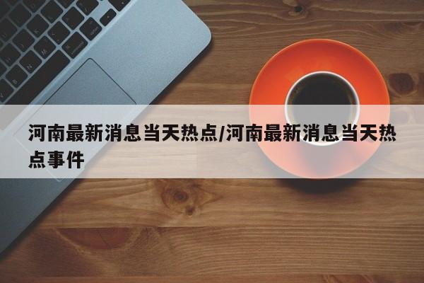 河南最新消息当天热点/河南最新消息当天热点事件