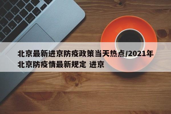 北京最新进京防疫政策当天热点/2021年北京防疫情最新规定 进京