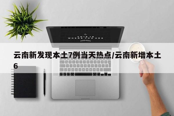 云南新发现本土7例当天热点/云南新增本土6
