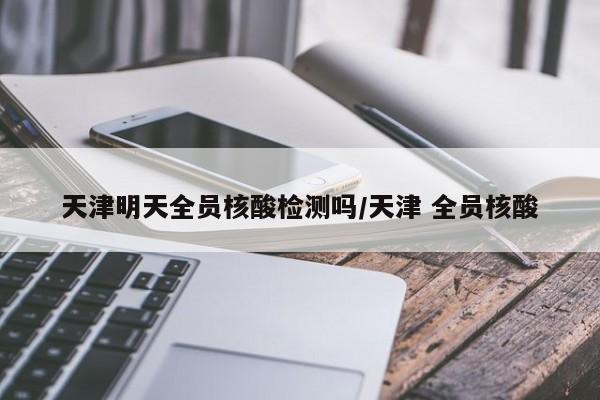 天津明天全员核酸检测吗/天津 全员核酸
