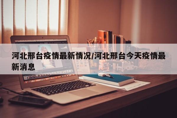 河北邢台疫情最新情况/河北邢台今天疫情最新消息
