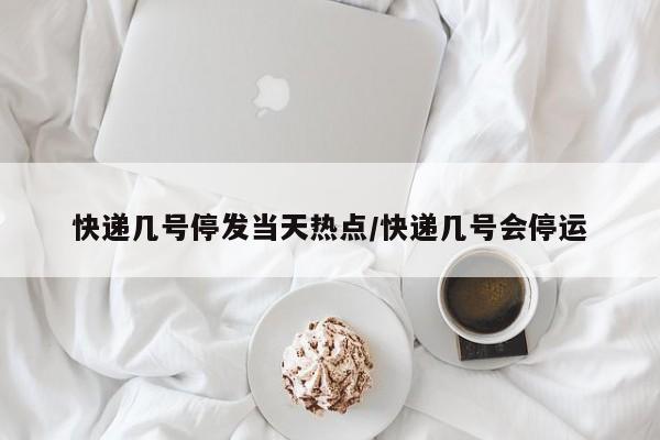 快递几号停发当天热点/快递几号会停运