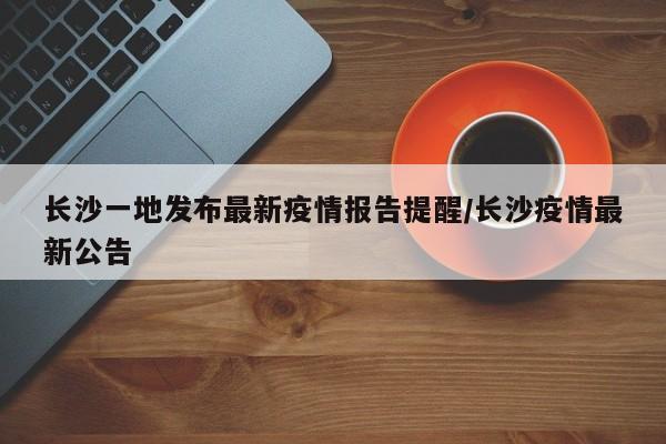 长沙一地发布最新疫情报告提醒/长沙疫情最新公告