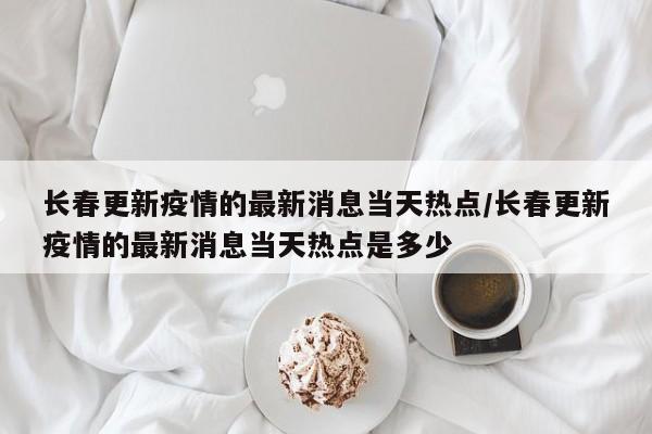 长春更新疫情的最新消息当天热点/长春更新疫情的最新消息当天热点是多少
