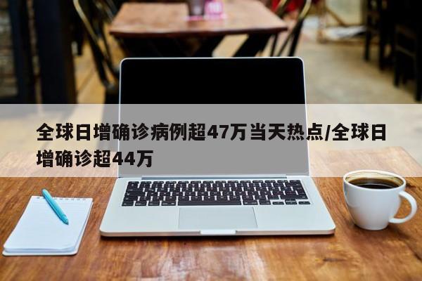 全球日增确诊病例超47万当天热点/全球日增确诊超44万