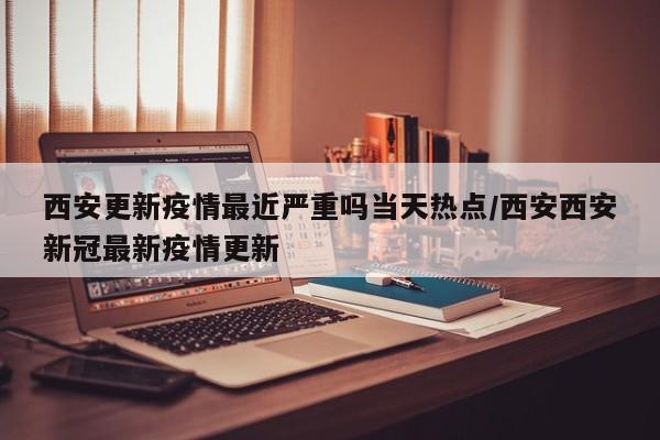 西安更新疫情最近严重吗当天热点/西安西安新冠最新疫情更新