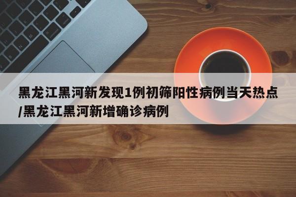 黑龙江黑河新发现1例初筛阳性病例当天热点/黑龙江黑河新增确诊病例