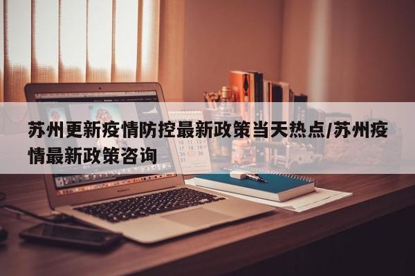 苏州更新疫情防控最新政策当天热点/苏州疫情最新政策咨询