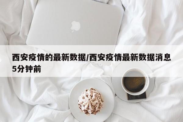 西安疫情的最新数据/西安疫情最新数据消息5分钟前