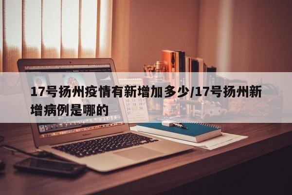 17号扬州疫情有新增加多少/17号扬州新增病例是哪的
