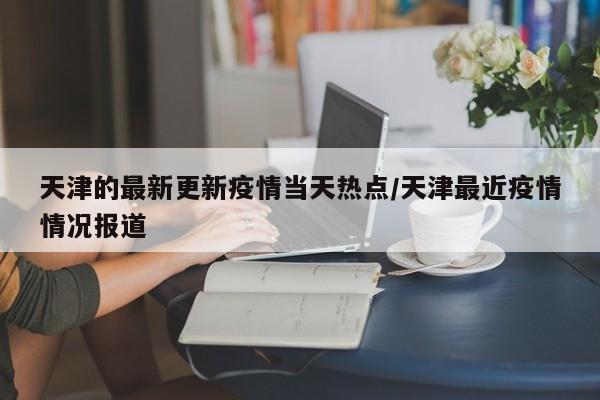 天津的最新更新疫情当天热点/天津最近疫情情况报道
