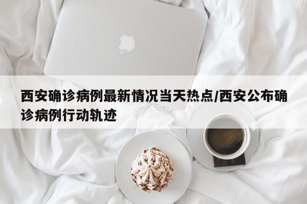 西安确诊病例最新情况当天热点/西安公布确诊病例行动轨迹
