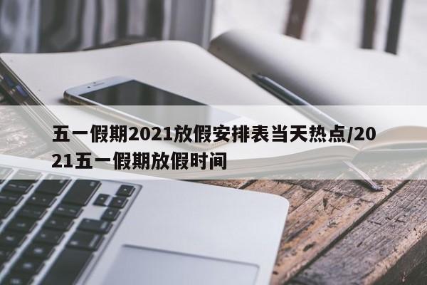 五一假期2021放假安排表当天热点/2021五一假期放假时间