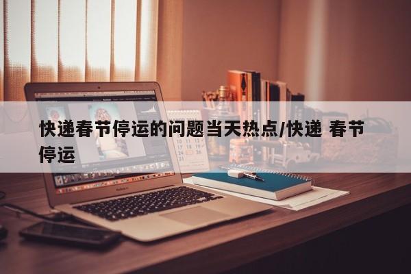 快递春节停运的问题当天热点/快递 春节 停运