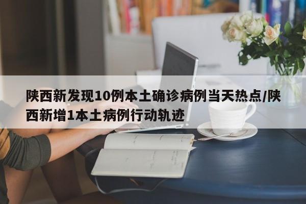 陕西新发现10例本土确诊病例当天热点/陕西新增1本土病例行动轨迹