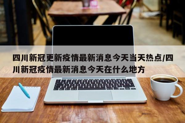 四川新冠更新疫情最新消息今天当天热点/四川新冠疫情最新消息今天在什么地方