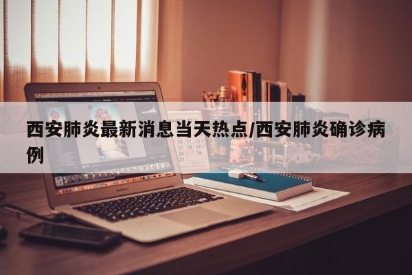 西安肺炎最新消息当天热点/西安肺炎确诊病例