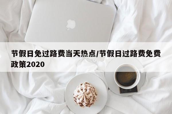 节假日免过路费当天热点/节假日过路费免费政策2020