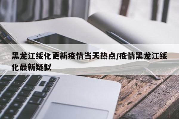 黑龙江绥化更新疫情当天热点/疫情黑龙江绥化最新疑似