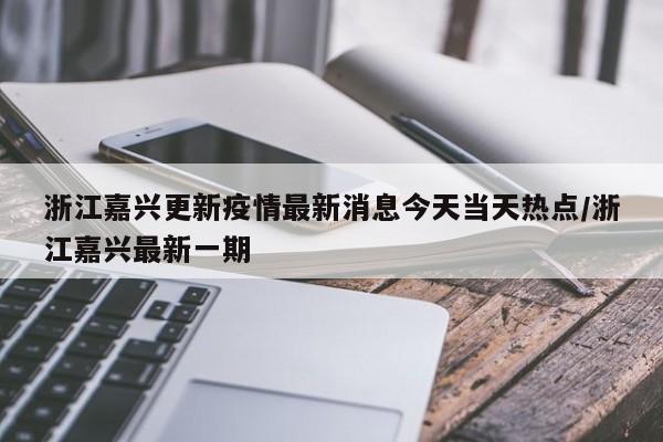 浙江嘉兴更新疫情最新消息今天当天热点/浙江嘉兴最新一期