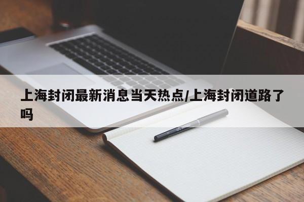 上海封闭最新消息当天热点/上海封闭道路了吗