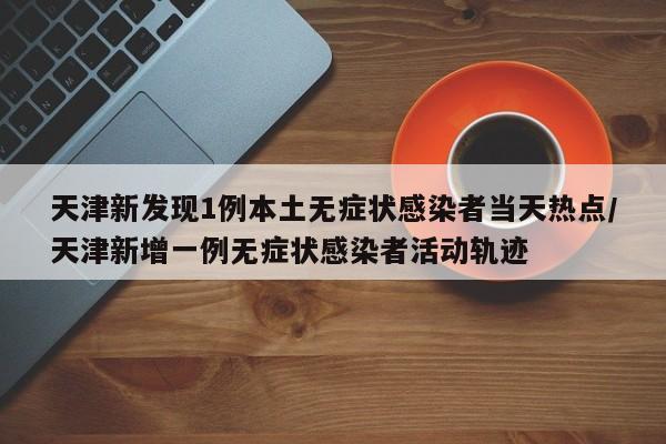 天津新发现1例本土无症状感染者当天热点/天津新增一例无症状感染者活动轨迹
